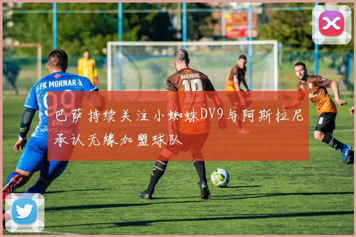 巴萨持续关注小蜘蛛DV9与阿斯拉尼承认无缘加盟球队