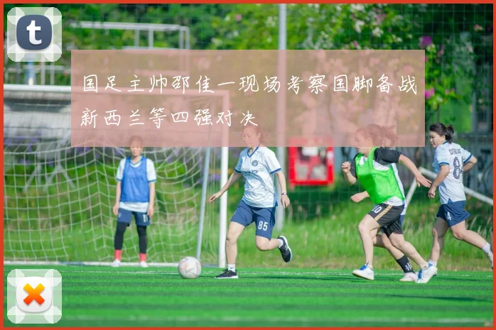 国足主帅邵佳一现场考察国脚备战新西兰等四强对决