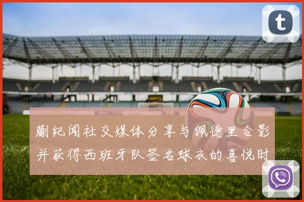 蒯纪闻社交媒体分享与佩德里合影并获得西班牙队签名球衣的喜悦时刻