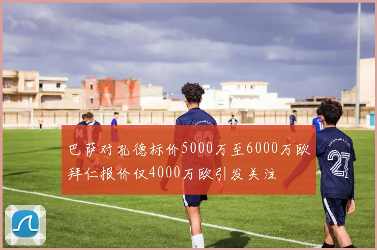 巴萨对孔德标价5000万至6000万欧拜仁报价仅4000万欧引发关注