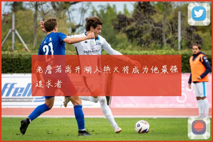 老詹若离开湖人热火将成为他最强追求者