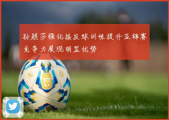 孙颖莎强化接发球训练提升亚锦赛竞争力展现明显优势