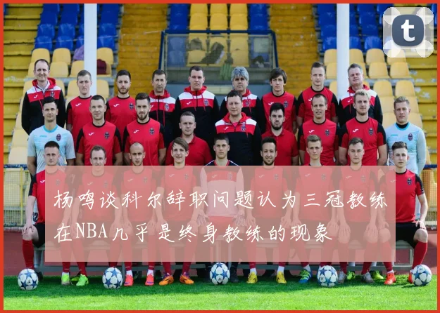 杨鸣谈科尔辞职问题认为三冠教练在NBA几乎是终身教练的现象