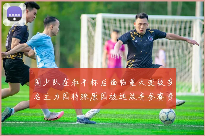 国少队在和平杯后面临重大变故多名主力因特殊原因被迫放弃参赛资格