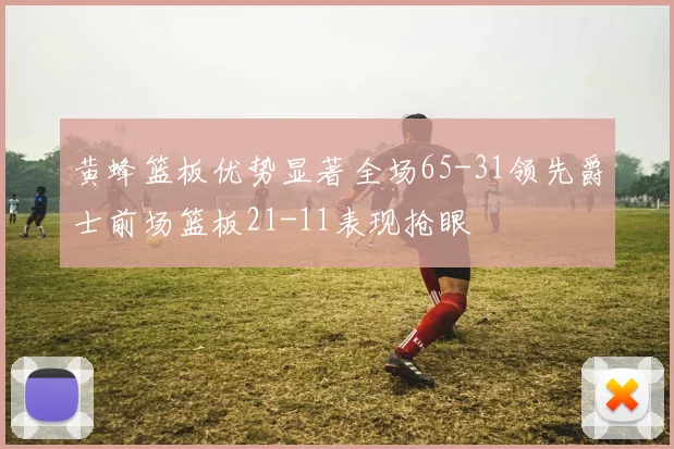 黄蜂篮板优势显著全场65-31领先爵士前场篮板21-11表现抢眼