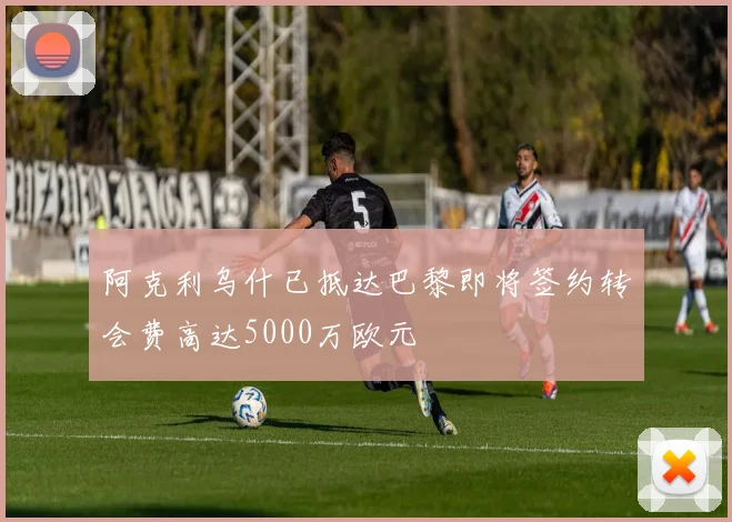 阿克利乌什已抵达巴黎即将签约转会费高达5000万欧元