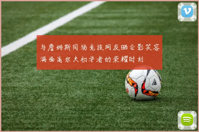 与詹姆斯同场竞技网友晒合影笑容满面高尔夫初学者的荣耀时刻