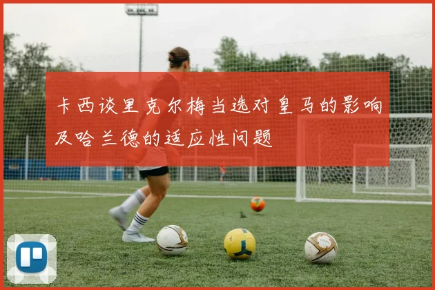 卡西谈里克尔梅当选对皇马的影响及哈兰德的适应性问题