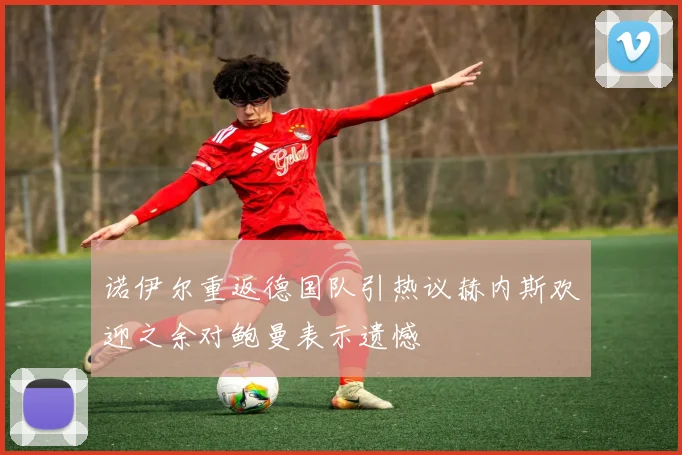 诺伊尔重返德国队引热议赫内斯欢迎之余对鲍曼表示遗憾
