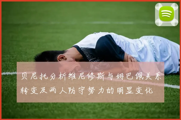 贝尼托分析维尼修斯与姆巴佩关系转变及两人防守努力的明显变化