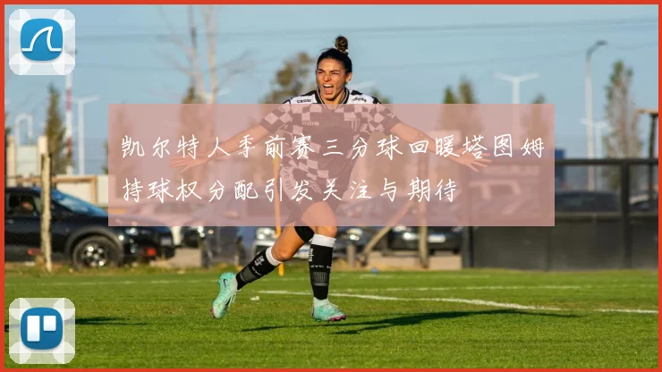 凯尔特人季前赛三分球回暖塔图姆持球权分配引发关注与期待