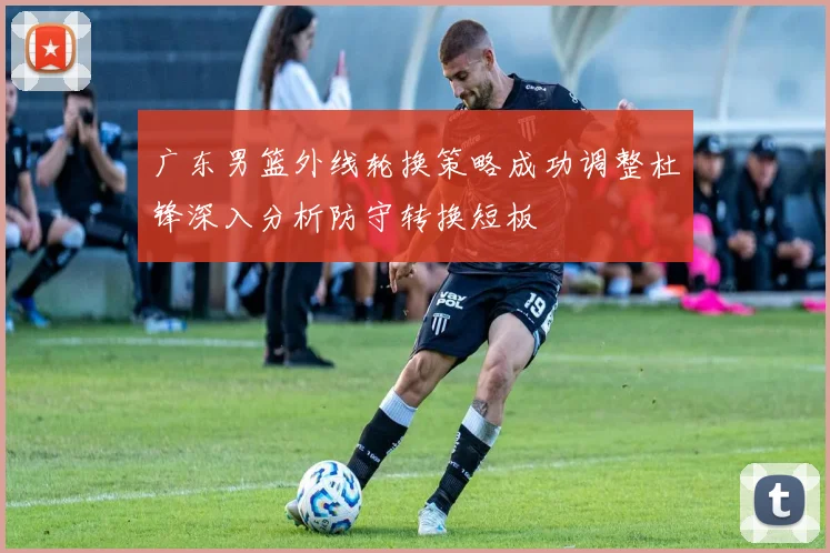 广东男篮外线轮换策略成功调整杜锋深入分析防守转换短板