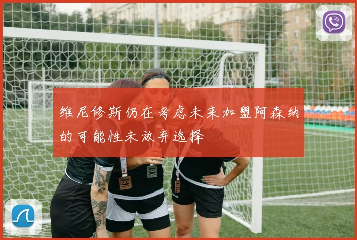 维尼修斯仍在考虑未来加盟阿森纳的可能性未放弃选择
