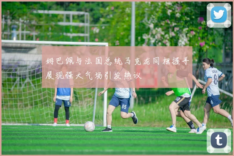 姆巴佩与法国总统马克龙同框握手展现强大气场引发热议