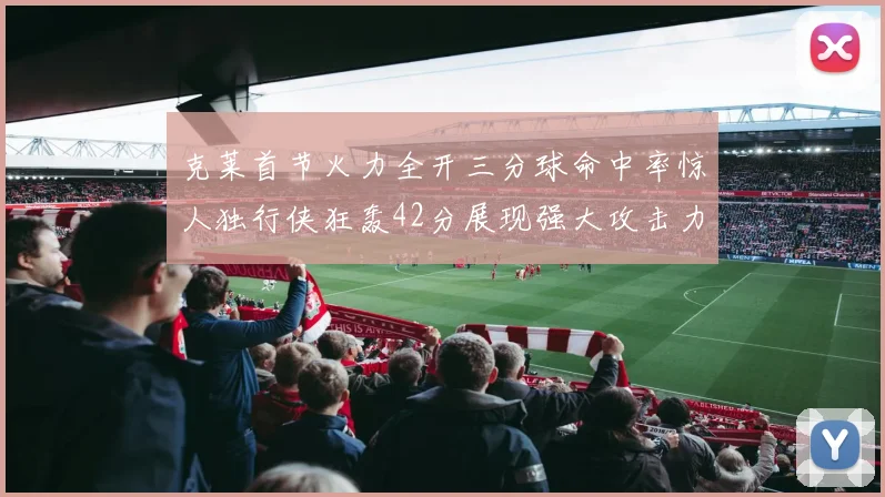 克莱首节火力全开三分球命中率惊人独行侠狂轰42分展现强大攻击力