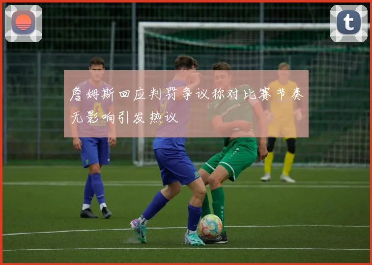 詹姆斯回应判罚争议称对比赛节奏无影响引发热议
