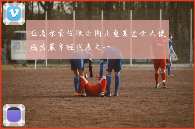 亚马尔荣任联合国儿童基金会大使成为最年轻代表之一