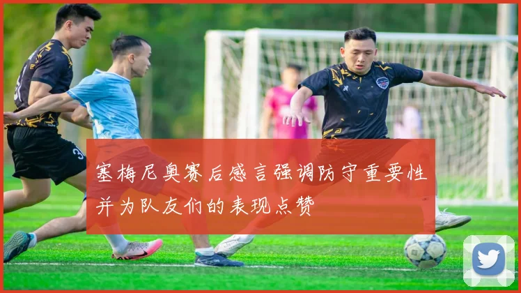 塞梅尼奥赛后感言强调防守重要性并为队友们的表现点赞