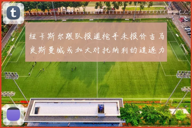 纽卡斯尔跟队报道枪手未报价吉马良斯曼城或加大对托纳利的追逐力度