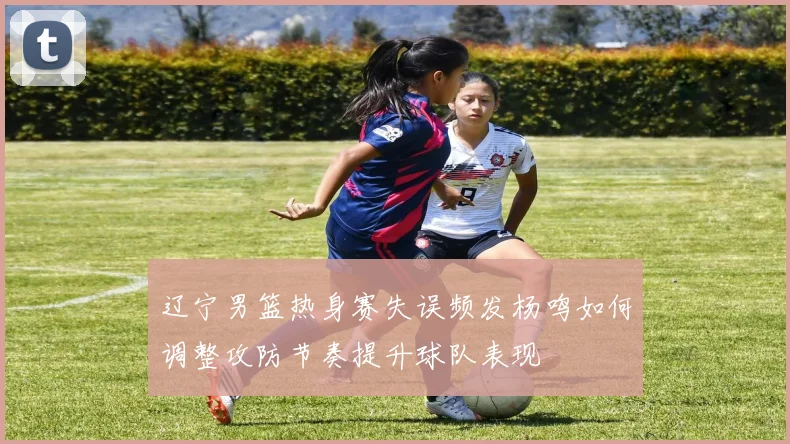 辽宁男篮热身赛失误频发杨鸣如何调整攻防节奏提升球队表现