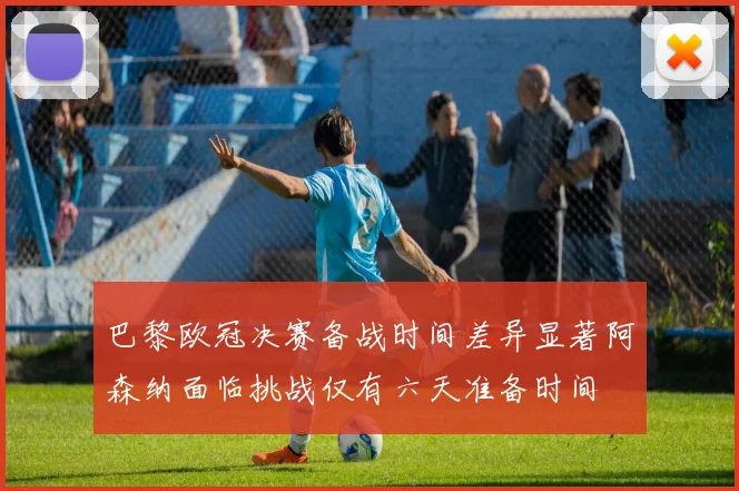 巴黎欧冠决赛备战时间差异显著阿森纳面临挑战仅有六天准备时间