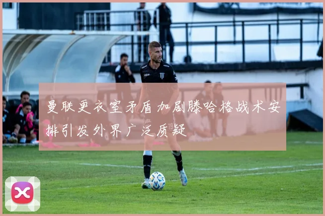 曼联更衣室矛盾加剧滕哈格战术安排引发外界广泛质疑