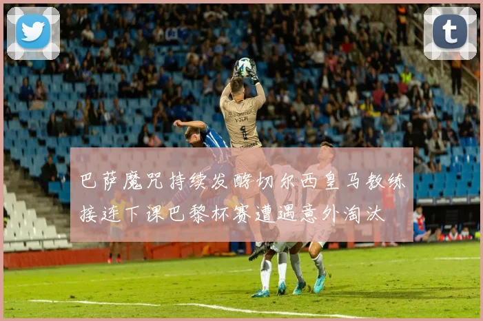巴萨魔咒持续发酵切尔西皇马教练接连下课巴黎杯赛遭遇意外淘汰