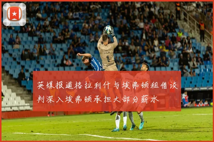 英媒报道格拉利什与埃弗顿租借谈判深入埃弗顿承担大部分薪水