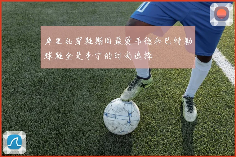 库里乱穿鞋期间最爱韦德和巴特勒球鞋全是李宁的时尚选择